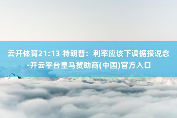 云开体育21:13 特朗普：利率应该下调据报说念-开云平台皇马赞助商(中国)官方入口