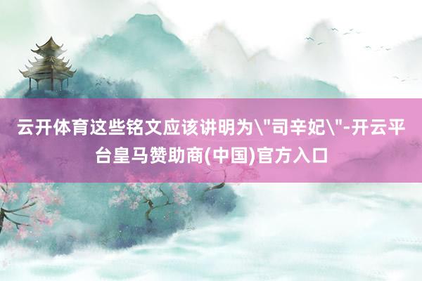 云开体育这些铭文应该讲明为＂司辛妃＂-开云平台皇马赞助商(中国)官方入口