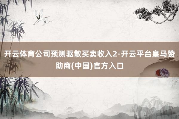 开云体育公司预测驱散买卖收入2-开云平台皇马赞助商(中国)官方入口