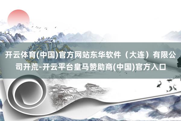 开云体育(中国)官方网站东华软件（大连）有限公司开荒-开云平台皇马赞助商(中国)官方入口