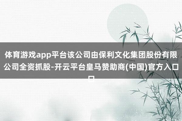 体育游戏app平台该公司由保利文化集团股份有限公司全资抓股-开云平台皇马赞助商(中国)官方入口