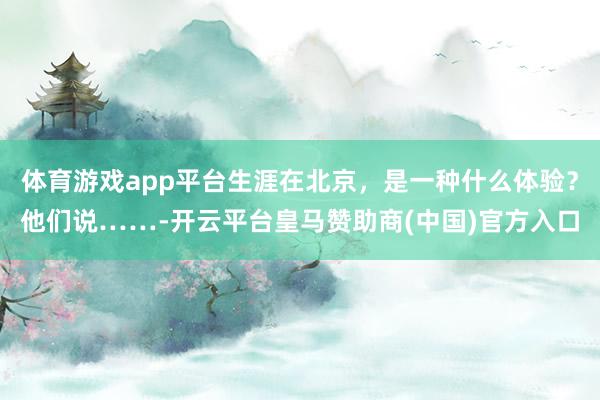 体育游戏app平台生涯在北京，是一种什么体验？他们说……-开云平台皇马赞助商(中国)官方入口