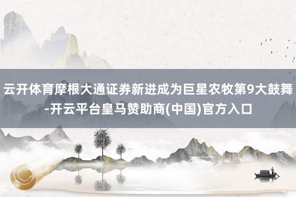 云开体育摩根大通证券新进成为巨星农牧第9大鼓舞-开云平台皇马赞助商(中国)官方入口