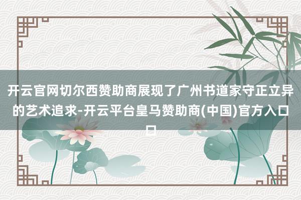 开云官网切尔西赞助商展现了广州书道家守正立异的艺术追求-开云平台皇马赞助商(中国)官方入口