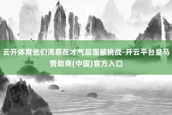 云开体育他们渴慕在才气层面被挑战-开云平台皇马赞助商(中国)官方入口