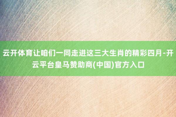 云开体育让咱们一同走进这三大生肖的精彩四月-开云平台皇马赞助商(中国)官方入口