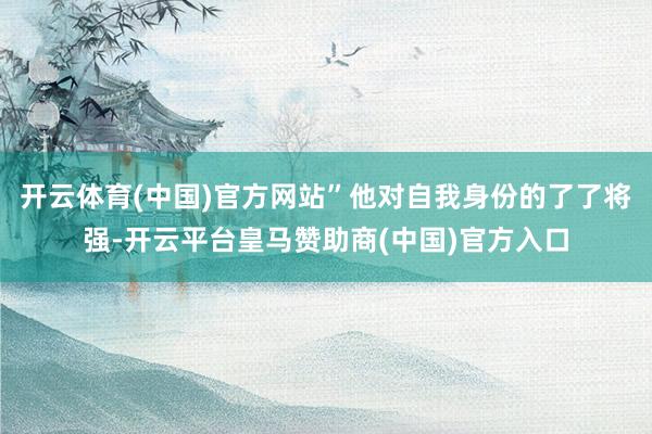 开云体育(中国)官方网站”他对自我身份的了了将强-开云平台皇马赞助商(中国)官方入口