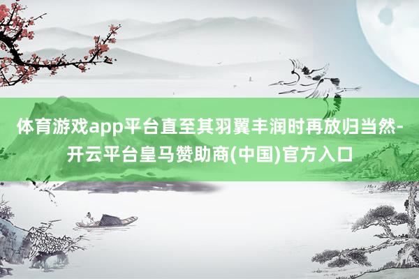 体育游戏app平台直至其羽翼丰润时再放归当然-开云平台皇马赞助商(中国)官方入口
