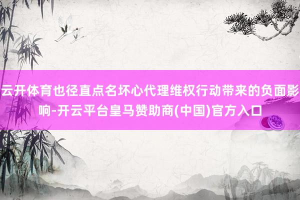 云开体育也径直点名坏心代理维权行动带来的负面影响-开云平台皇马赞助商(中国)官方入口