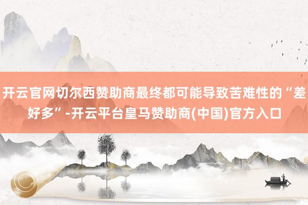开云官网切尔西赞助商最终都可能导致苦难性的“差好多”-开云平台皇马赞助商(中国)官方入口