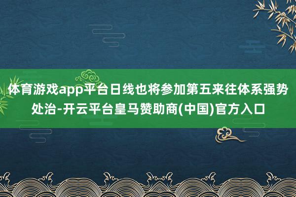 体育游戏app平台日线也将参加第五来往体系强势处治-开云平台皇马赞助商(中国)官方入口