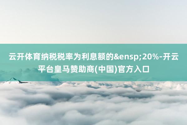 云开体育纳税税率为利息额的&ensp;20%-开云平台皇马赞助商(中国)官方入口