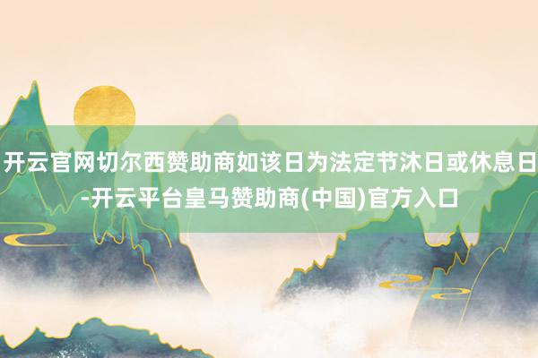 开云官网切尔西赞助商如该日为法定节沐日或休息日-开云平台皇马赞助商(中国)官方入口