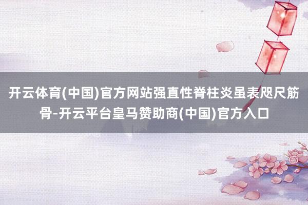 开云体育(中国)官方网站强直性脊柱炎虽表咫尺筋骨-开云平台皇马赞助商(中国)官方入口