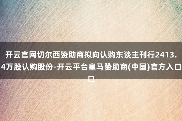 开云官网切尔西赞助商拟向认购东谈主刊行2413.4万股认购股份-开云平台皇马赞助商(中国)官方入口