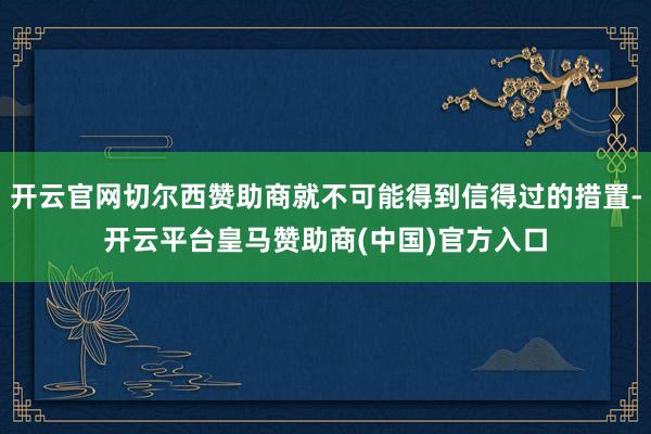 开云官网切尔西赞助商就不可能得到信得过的措置-开云平台皇马赞助商(中国)官方入口